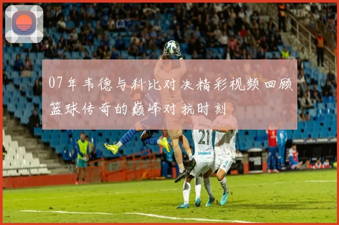 07年韦德与科比对决精彩视频回顾篮球传奇的巅峰对抗时刻