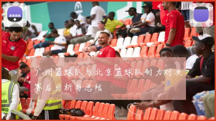 广州篮球队与北京篮球队耐力对决赛后分析与总结