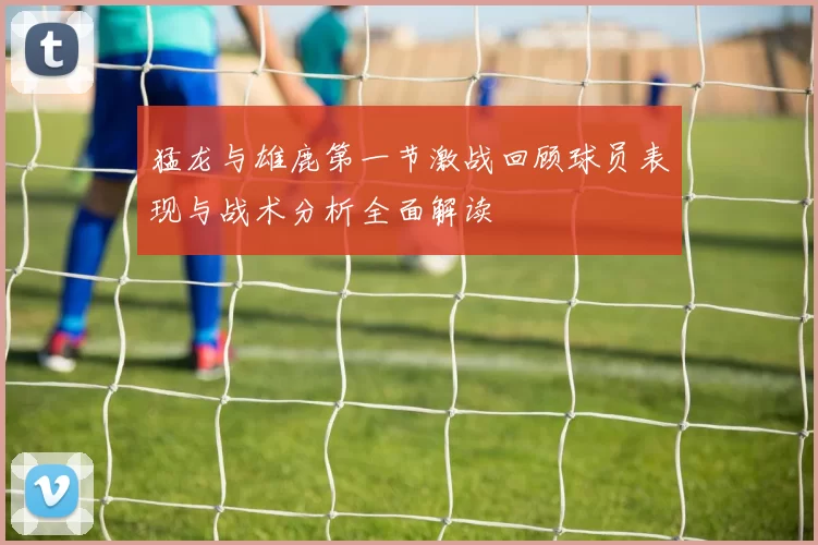猛龙与雄鹿第一节激战回顾球员表现与战术分析全面解读