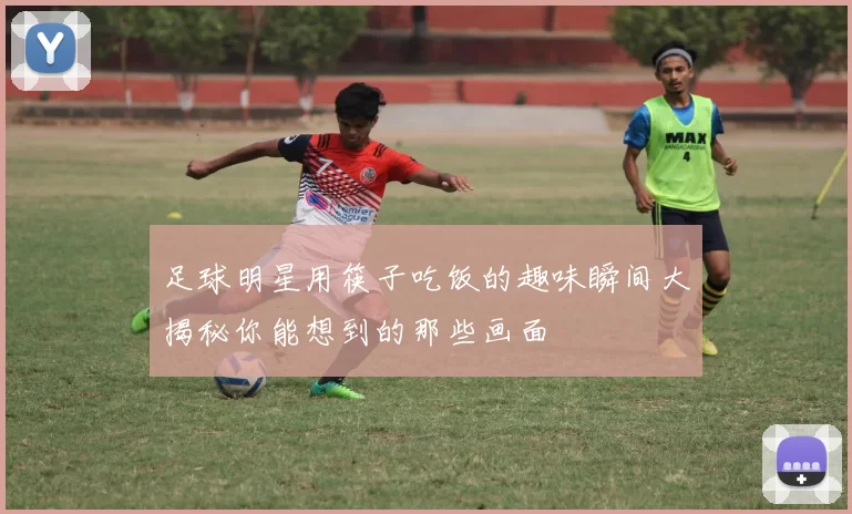 足球明星用筷子吃饭的趣味瞬间大揭秘你能想到的那些画面