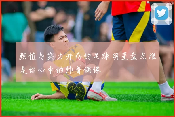 颜值与实力并存的足球明星盘点谁是你心中的帅哥偶像
