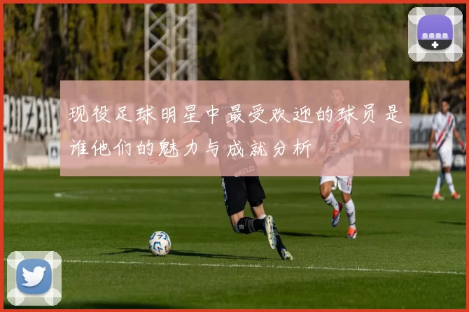 现役足球明星中最受欢迎的球员是谁他们的魅力与成就分析