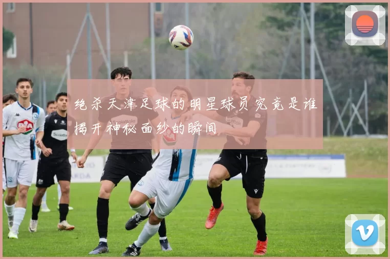 绝杀天津足球的明星球员究竟是谁揭开神秘面纱的瞬间