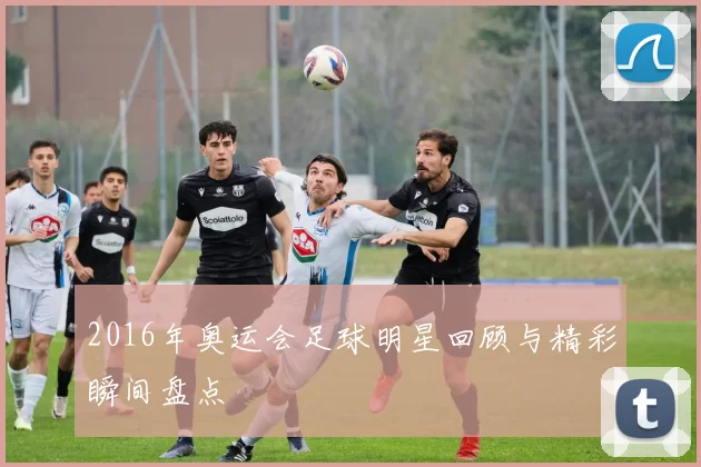 2016年奥运会足球明星回顾与精彩瞬间盘点