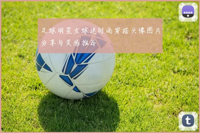 足球明星女球迷时尚穿搭头像图片分享与灵感推荐