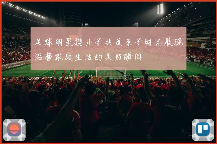 足球明星携儿子共度亲子时光展现温馨家庭生活的美好瞬间