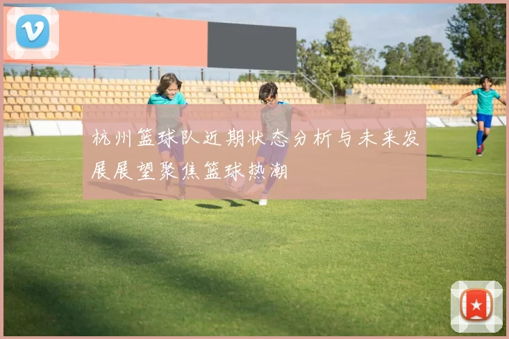 杭州篮球队近期状态分析与未来发展展望聚焦篮球热潮