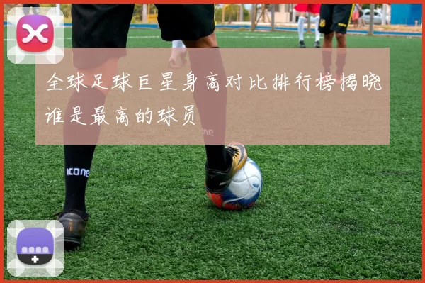 全球足球巨星身高对比排行榜揭晓谁是最高的球员