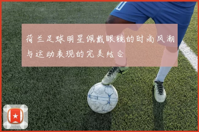 荷兰足球明星佩戴眼镜的时尚风潮与运动表现的完美结合
