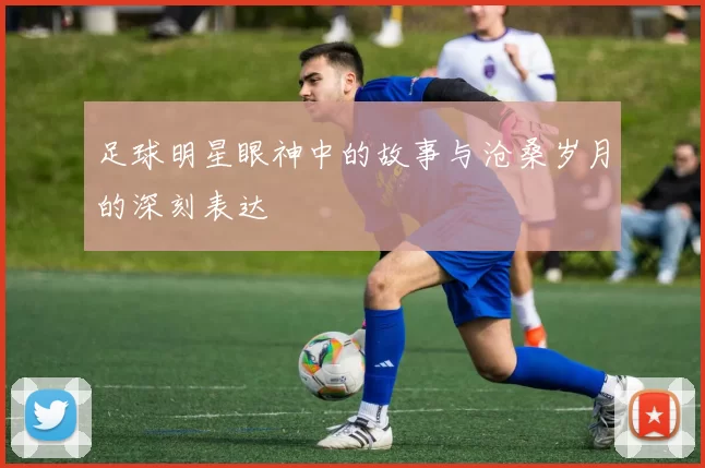 足球明星眼神中的故事与沧桑岁月的深刻表达
