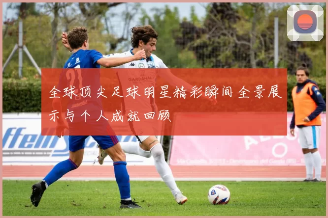 全球顶尖足球明星精彩瞬间全景展示与个人成就回顾
