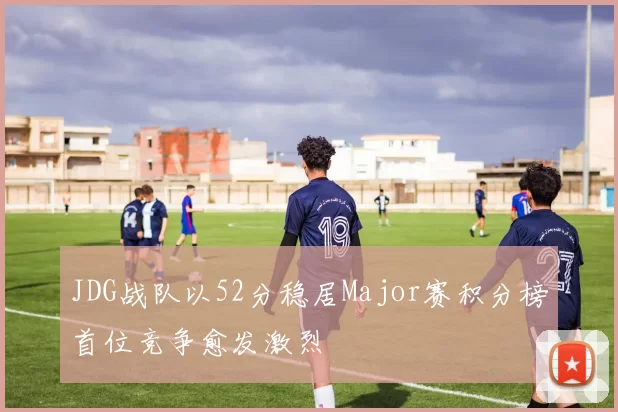 JDG战队以52分稳居Major赛积分榜首位竞争愈发激烈