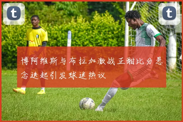 博阿维斯与布拉加激战正酣比分悬念迭起引发球迷热议