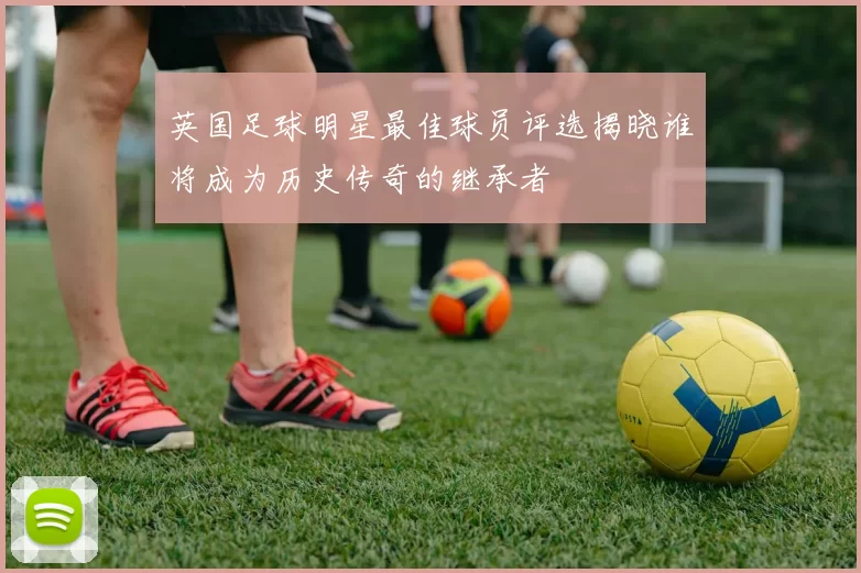 英国足球明星最佳球员评选揭晓谁将成为历史传奇的继承者