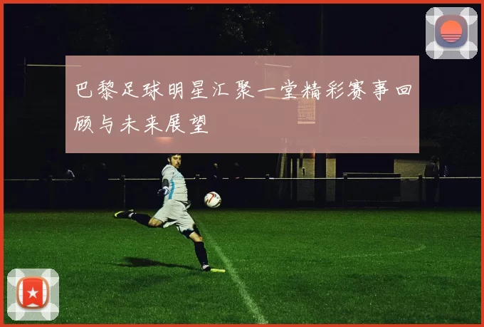 巴黎足球明星汇聚一堂精彩赛事回顾与未来展望