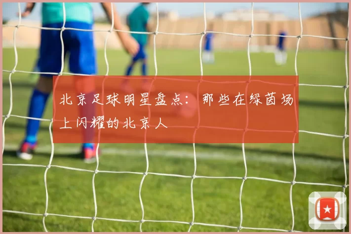 北京足球明星盘点：那些在绿茵场上闪耀的北京人