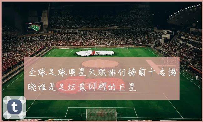 全球足球明星天赋排行榜前十名揭晓谁是足坛最闪耀的巨星
