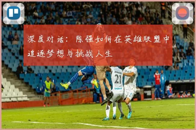 深度对话：陈强如何在英雄联盟中追逐梦想与挑战人生