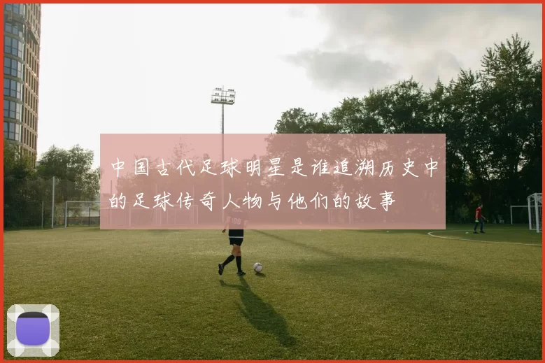 中国古代足球明星是谁追溯历史中的足球传奇人物与他们的故事