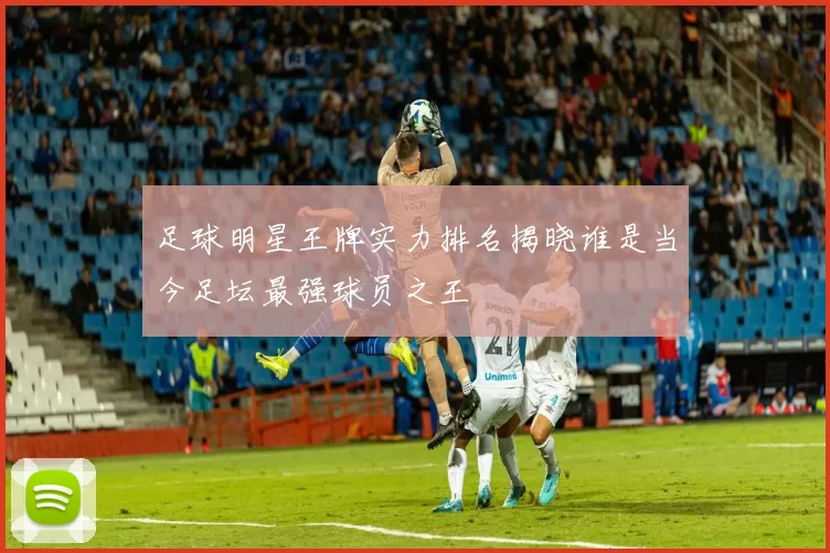 足球明星王牌实力排名揭晓谁是当今足坛最强球员之王