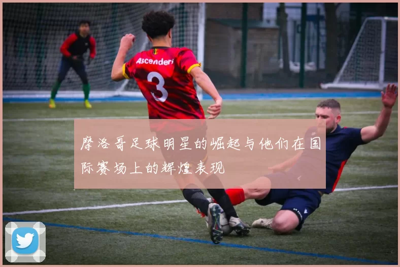 摩洛哥足球明星的崛起与他们在国际赛场上的辉煌表现