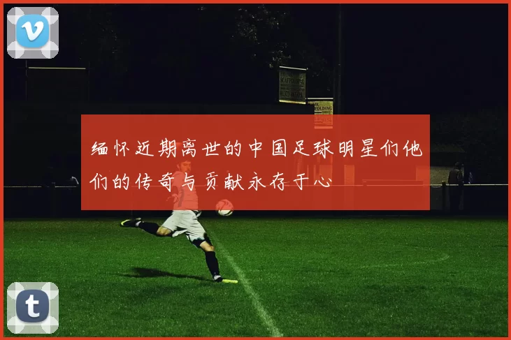 缅怀近期离世的中国足球明星们他们的传奇与贡献永存于心