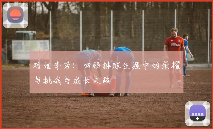 对话李芳：回顾排球生涯中的荣耀与挑战与成长之路