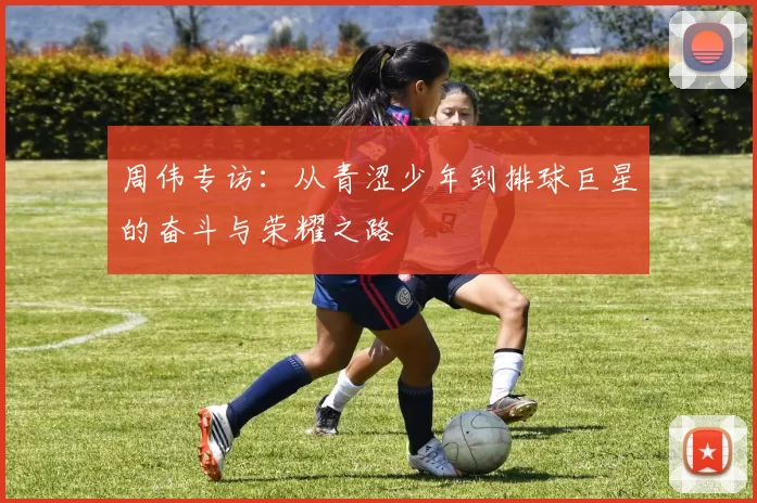 周伟专访：从青涩少年到排球巨星的奋斗与荣耀之路