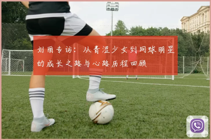 刘丽专访：从青涩少女到网球明星的成长之路与心路历程回顾