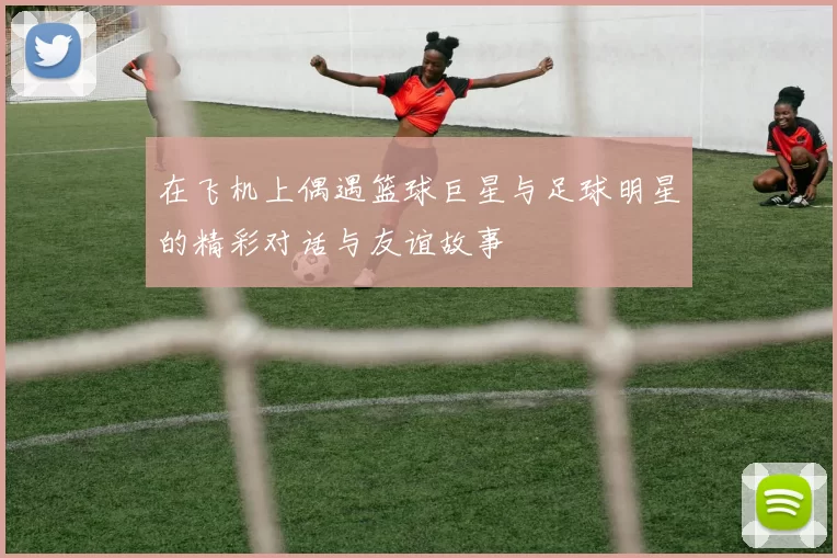 在飞机上偶遇篮球巨星与足球明星的精彩对话与友谊故事