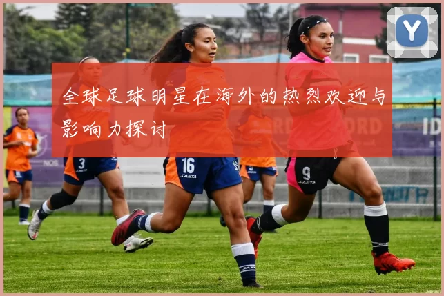 全球足球明星在海外的热烈欢迎与影响力探讨