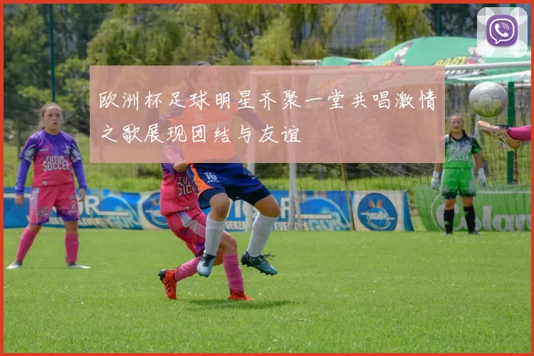 欧洲杯足球明星齐聚一堂共唱激情之歌展现团结与友谊