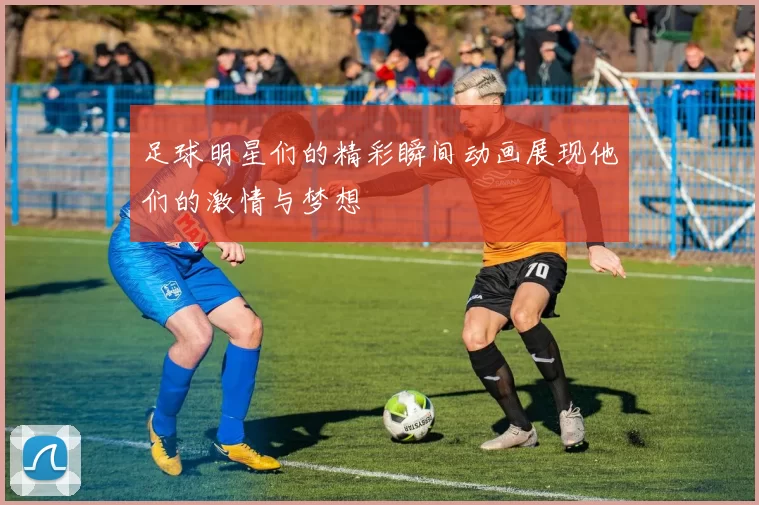 足球明星们的精彩瞬间动画展现他们的激情与梦想