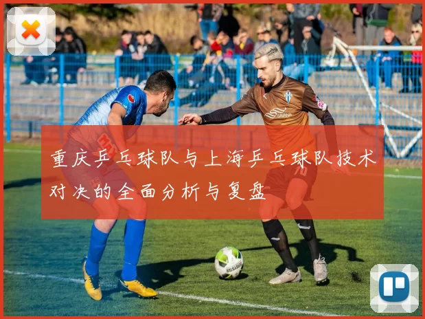 重庆乒乓球队与上海乒乓球队技术对决的全面分析与复盘