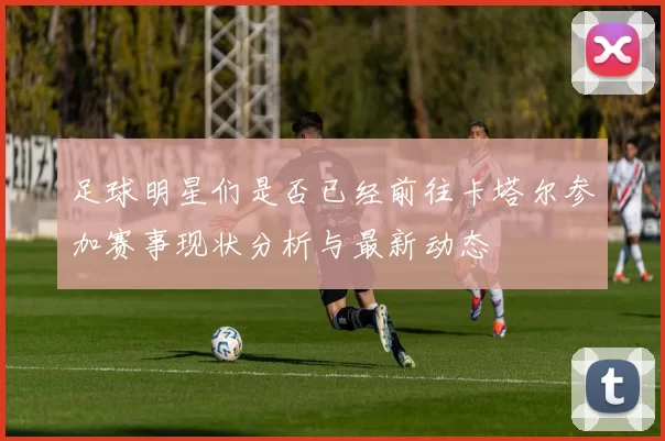 足球明星们是否已经前往卡塔尔参加赛事现状分析与最新动态
