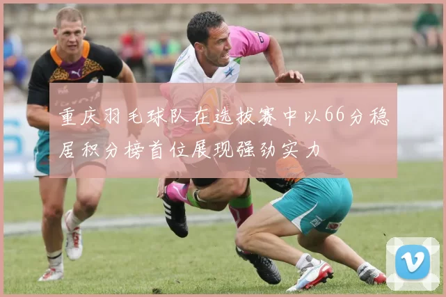 重庆羽毛球队在选拔赛中以66分稳居积分榜首位展现强劲实力