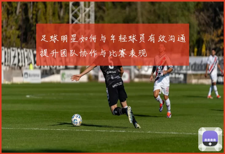 足球明星如何与年轻球员有效沟通提升团队协作与比赛表现