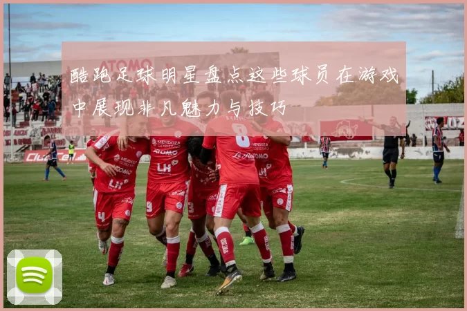 酷跑足球明星盘点这些球员在游戏中展现非凡魅力与技巧