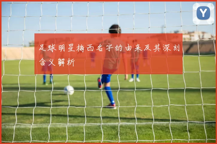 足球明星梅西名字的由来及其深刻含义解析