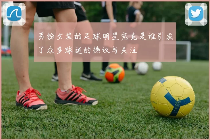 男扮女装的足球明星究竟是谁引发了众多球迷的热议与关注