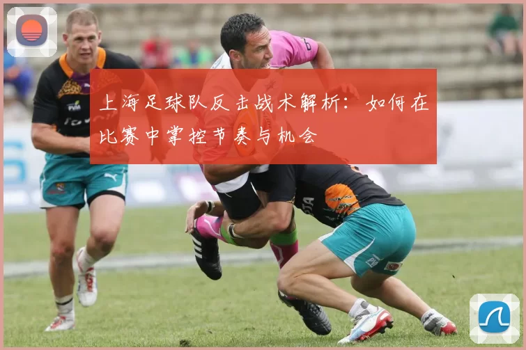 上海足球队反击战术解析：如何在比赛中掌控节奏与机会