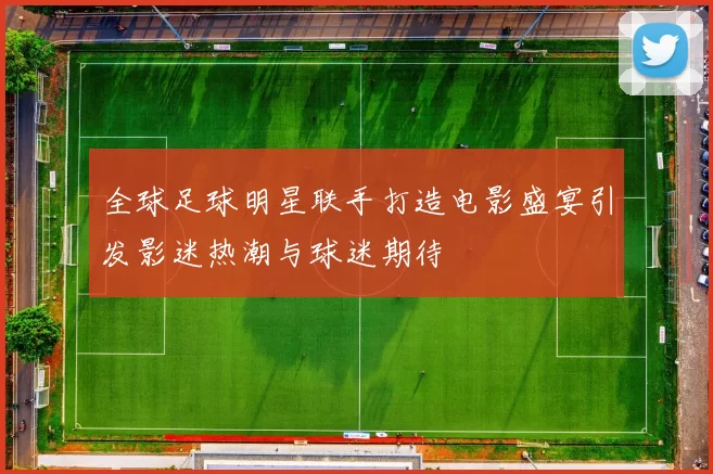 全球足球明星联手打造电影盛宴引发影迷热潮与球迷期待