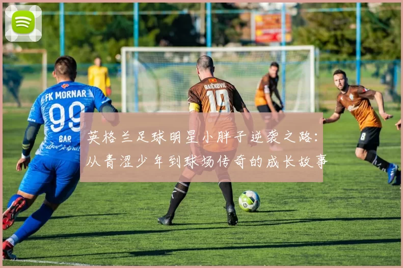 英格兰足球明星小胖子逆袭之路：从青涩少年到球场传奇的成长故事