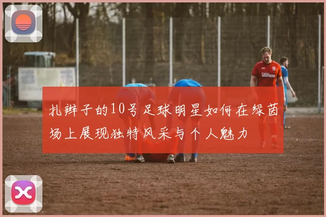 扎辫子的10号足球明星如何在绿茵场上展现独特风采与个人魅力
