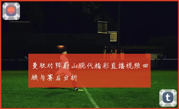 曼联对阵蔚山现代精彩直播视频回顾与赛后分析
