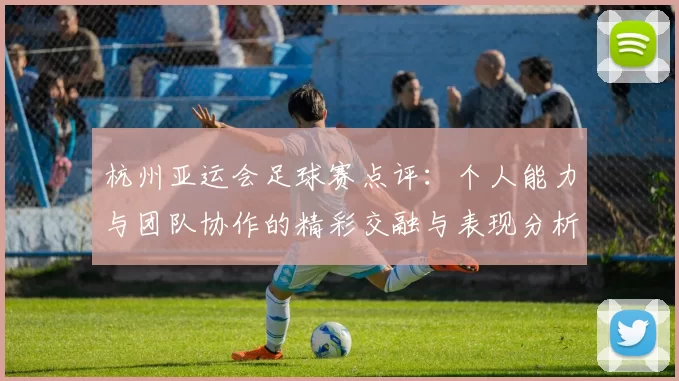 杭州亚运会足球赛点评：个人能力与团队协作的精彩交融与表现分析