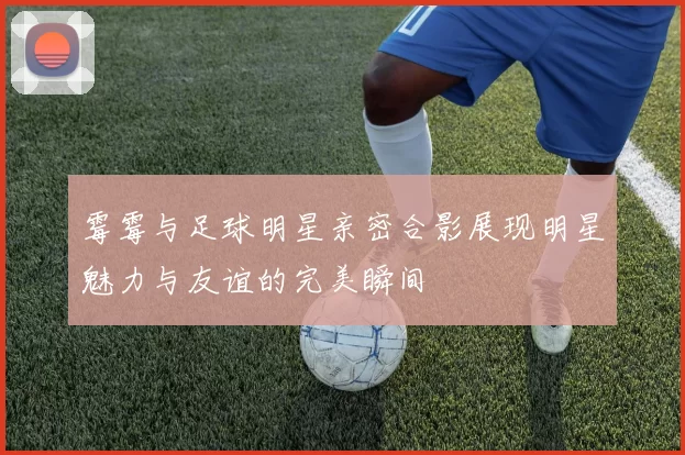 霉霉与足球明星亲密合影展现明星魅力与友谊的完美瞬间