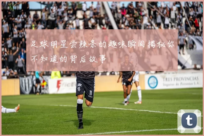 足球明星尝辣条的趣味瞬间揭秘你不知道的背后故事