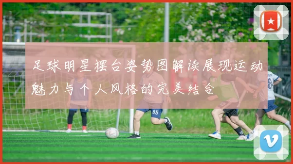 足球明星摆台姿势图解读展现运动魅力与个人风格的完美结合