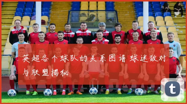 英超各个球队的关系图谱 球迷敌对与联盟揭秘